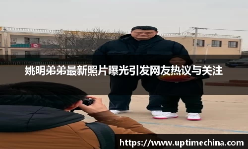 姚明弟弟最新照片曝光引发网友热议与关注