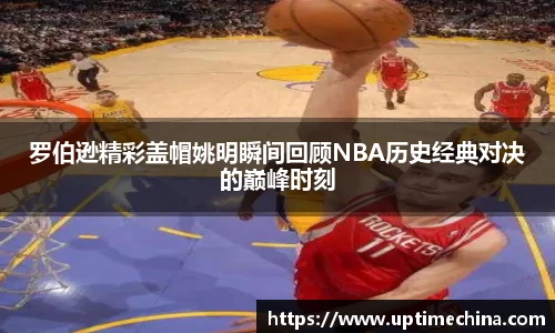 罗伯逊精彩盖帽姚明瞬间回顾NBA历史经典对决的巅峰时刻