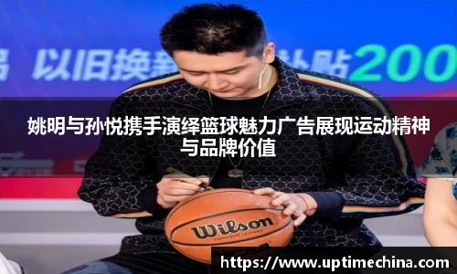 姚明与孙悦携手演绎篮球魅力广告展现运动精神与品牌价值