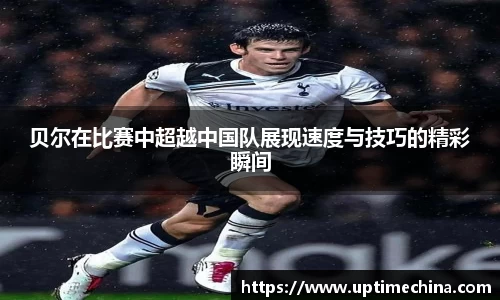 贝尔在比赛中超越中国队展现速度与技巧的精彩瞬间