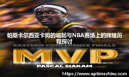帕斯卡尔西亚卡姆的崛起与NBA赛场上的辉煌历程探讨