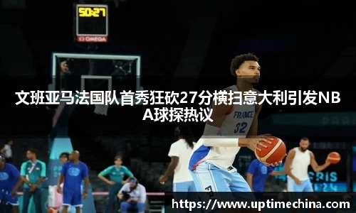 文班亚马法国队首秀狂砍27分横扫意大利引发NBA球探热议